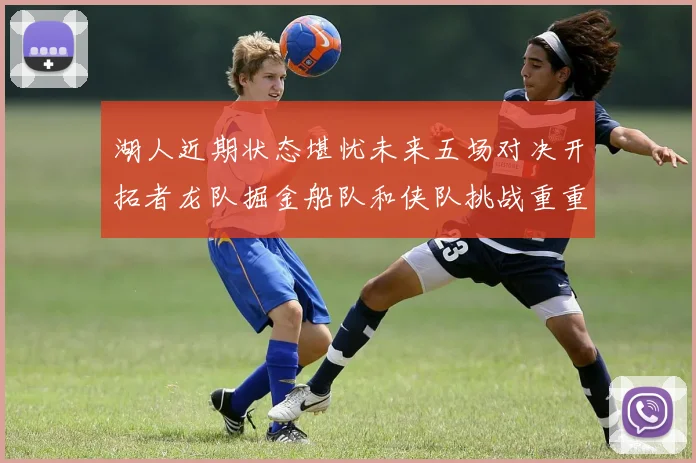 湖人近期状态堪忧未来五场对决开拓者龙队掘金船队和侠队挑战重重