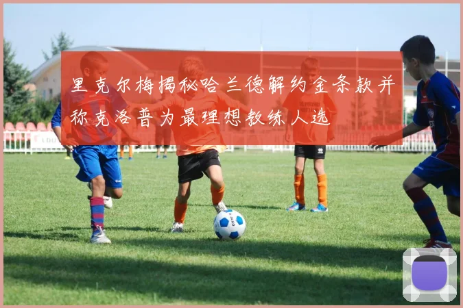 里克尔梅揭秘哈兰德解约金条款并称克洛普为最理想教练人选