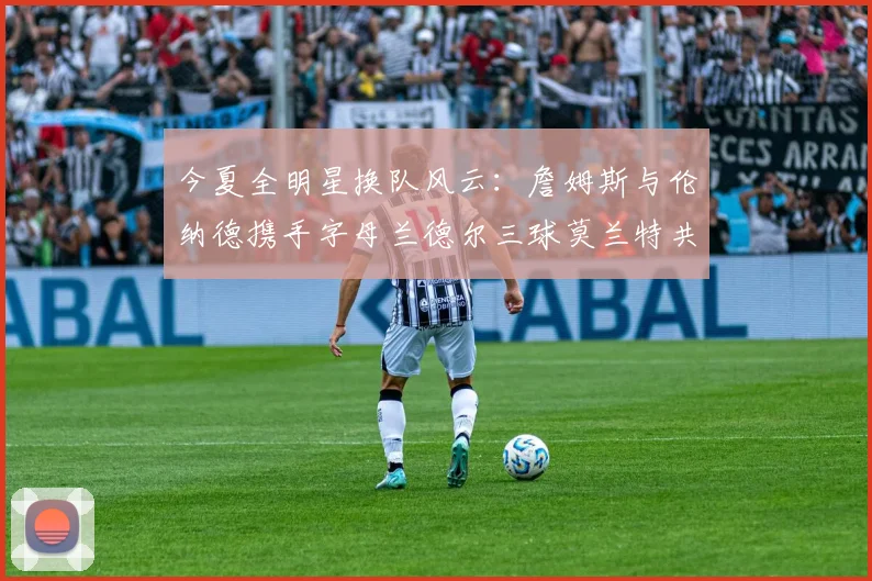 今夏全明星换队风云：詹姆斯与伦纳德携手字母兰德尔三球莫兰特共创辉煌