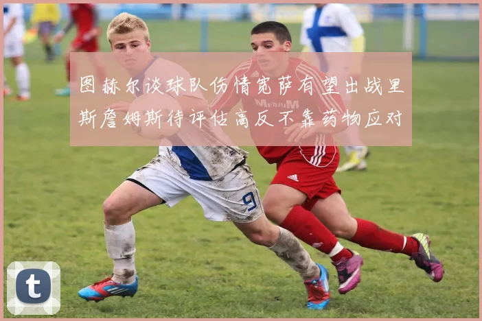 图赫尔谈球队伤情宽萨有望出战里斯詹姆斯待评估高反不靠药物应对