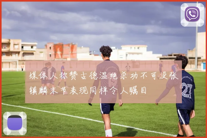 媒体人称赞古德温绝杀功不可没张镇麟末节表现同样令人瞩目