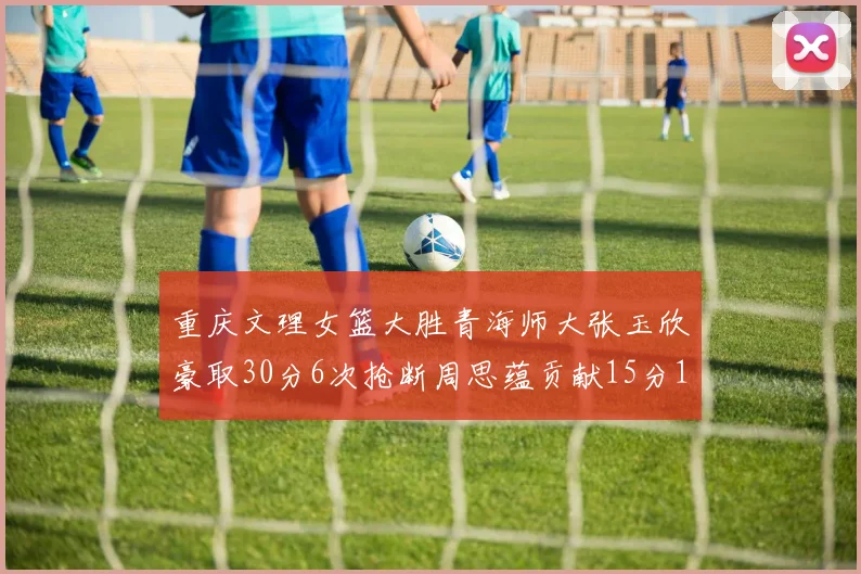 重庆文理女篮大胜青海师大张玉欣豪取30分6次抢断周思蕴贡献15分14篮板10助攻