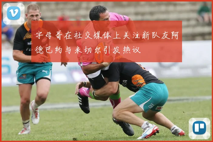 字母哥在社交媒体上关注新队友阿德巴约与米切尔引发热议