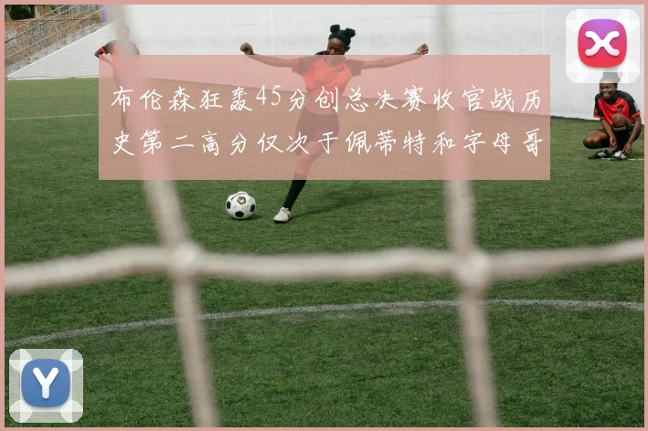 布伦森狂轰45分创总决赛收官战历史第二高分仅次于佩蒂特和字母哥