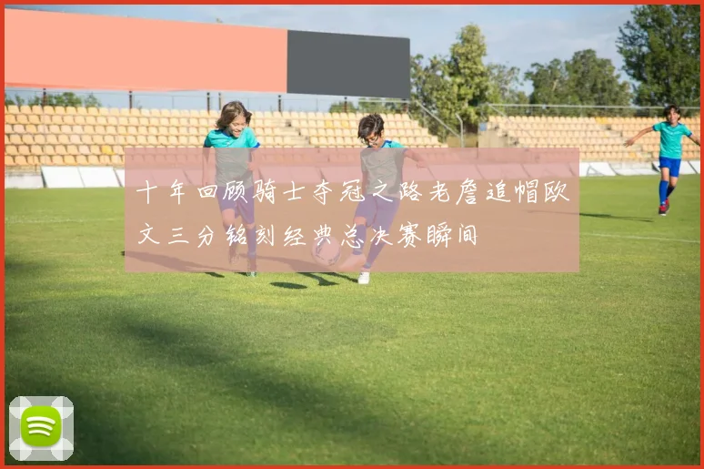 十年回顾骑士夺冠之路老詹追帽欧文三分铭刻经典总决赛瞬间