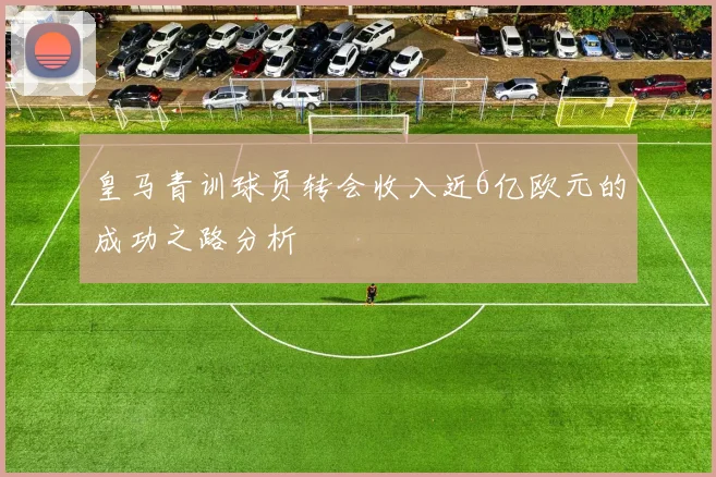 皇马青训球员转会收入近6亿欧元的成功之路分析