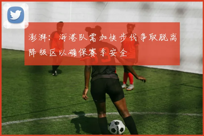 澎湃：海港队需加快步伐争取脱离降级区以确保赛季安全