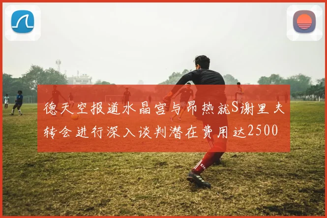 德天空报道水晶宫与昂热就S谢里夫转会进行深入谈判潜在费用达2500万欧元