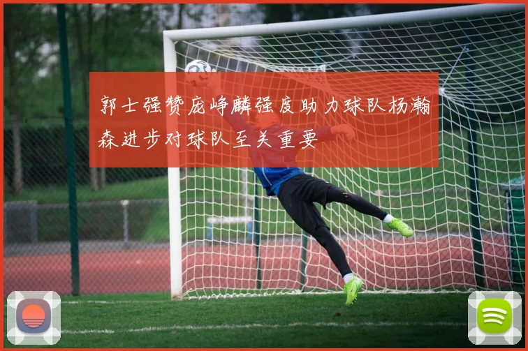 郭士强赞庞峥麟强度助力球队杨瀚森进步对球队至关重要