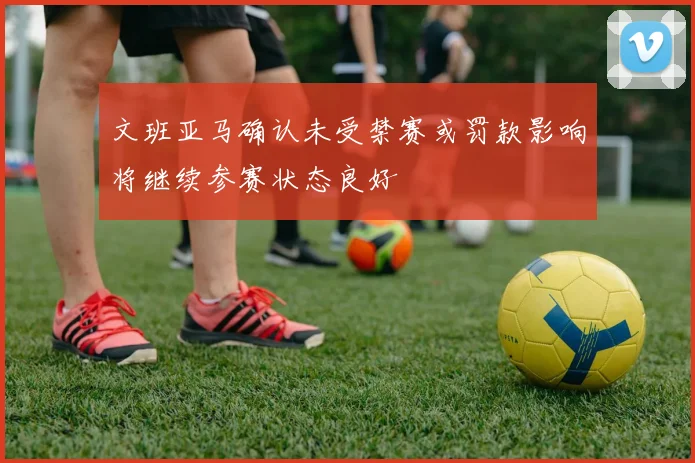 文班亚马确认未受禁赛或罚款影响将继续参赛状态良好