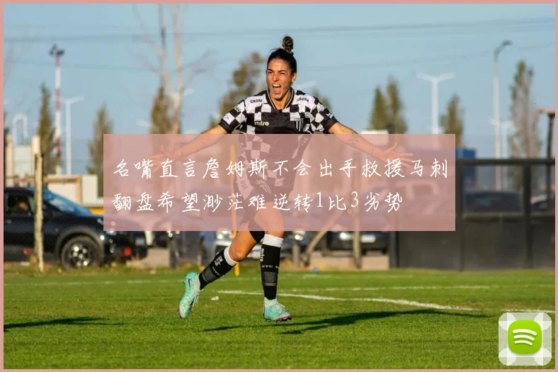 名嘴直言詹姆斯不会出手救援马刺翻盘希望渺茫难逆转1比3劣势