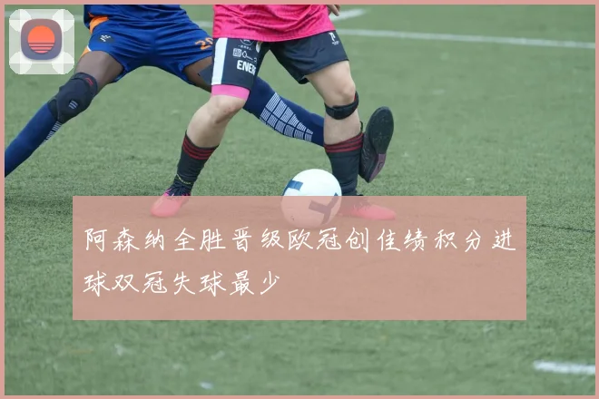 阿森纳全胜晋级欧冠创佳绩积分进球双冠失球最少