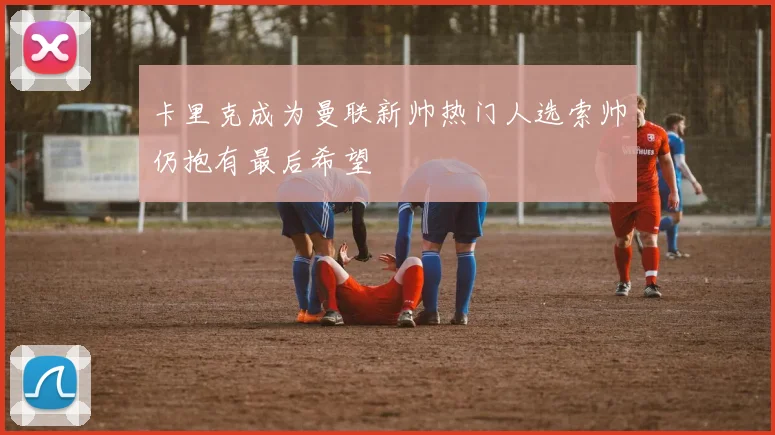 卡里克成为曼联新帅热门人选索帅仍抱有最后希望