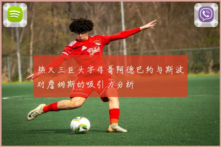 热火三巨头字母哥阿德巴约与斯波对詹姆斯的吸引力分析