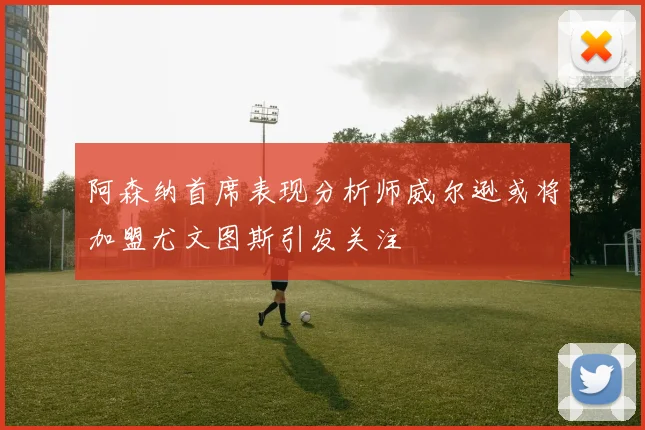 阿森纳首席表现分析师威尔逊或将加盟尤文图斯引发关注