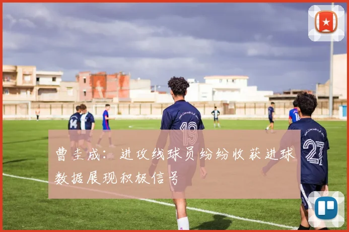 曹圭成：进攻线球员纷纷收获进球数据展现积极信号