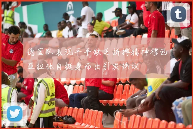 德国队表现平平缺乏拼搏精神穆西亚拉独自挺身而出引发热议