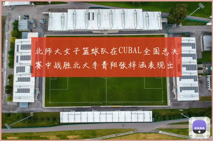 北师大女子篮球队在CUBAL全国总决赛中战胜北大李青阳张梓涵表现出色助力胜利