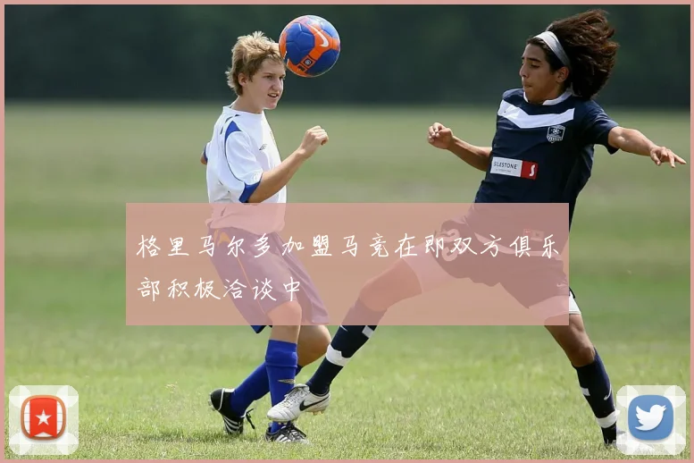 格里马尔多加盟马竞在即双方俱乐部积极洽谈中