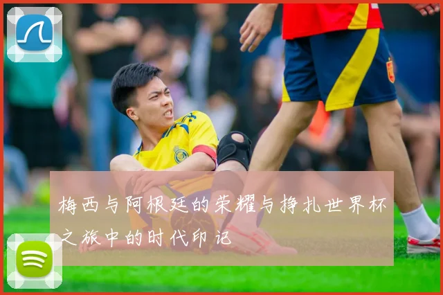 梅西与阿根廷的荣耀与挣扎世界杯之旅中的时代印记